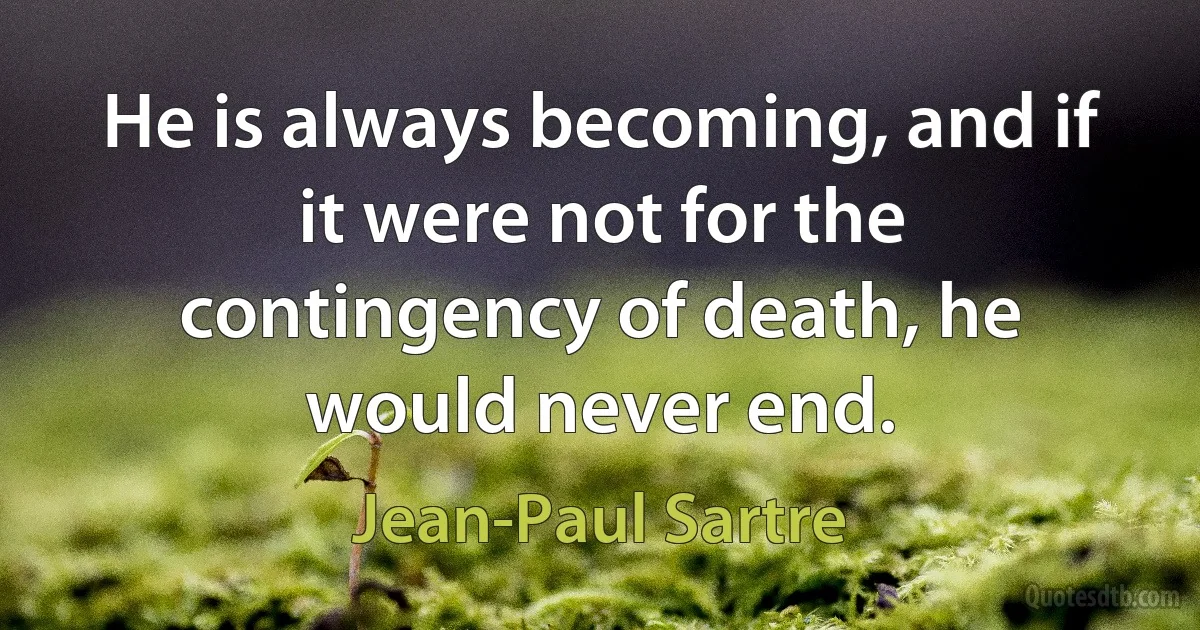 He is always becoming, and if it were not for the contingency of death, he would never end. (Jean-Paul Sartre)