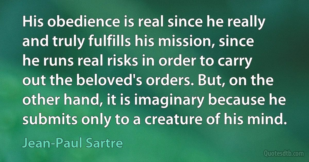 His obedience is real since he really and truly fulfills his mission, since he runs real risks in order to carry out the beloved's orders. But, on the other hand, it is imaginary because he submits only to a creature of his mind. (Jean-Paul Sartre)