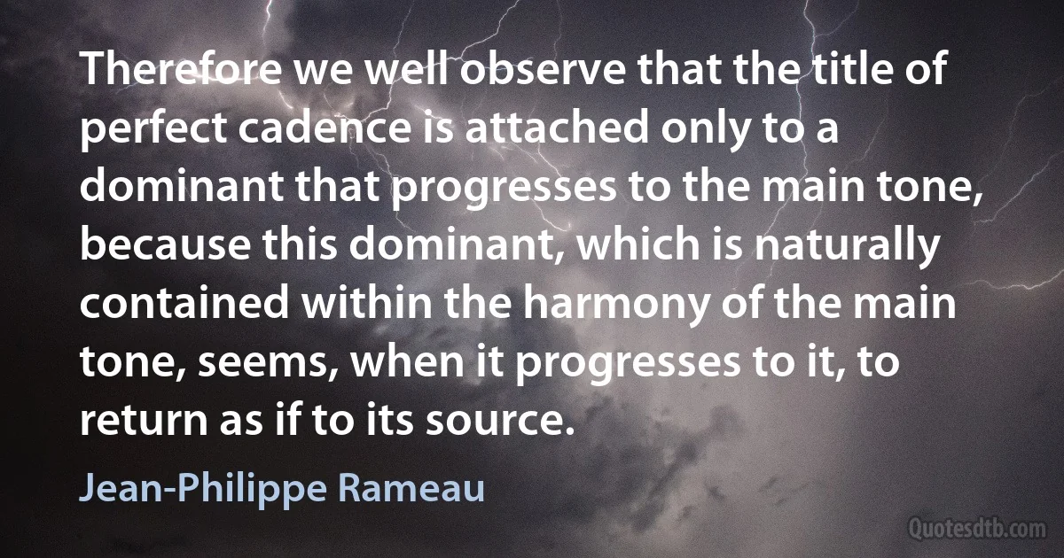 Therefore we well observe that the title of perfect cadence is attached only to a dominant that progresses to the main tone, because this dominant, which is naturally contained within the harmony of the main tone, seems, when it progresses to it, to return as if to its source. (Jean-Philippe Rameau)