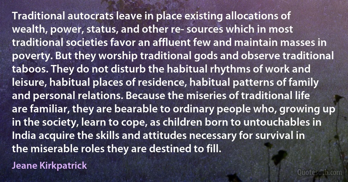 Traditional autocrats leave in place existing allocations of wealth, power, status, and other re- sources which in most traditional societies favor an affluent few and maintain masses in poverty. But they worship traditional gods and observe traditional taboos. They do not disturb the habitual rhythms of work and leisure, habitual places of residence, habitual patterns of family and personal relations. Because the miseries of traditional life are familiar, they are bearable to ordinary people who, growing up in the society, learn to cope, as children born to untouchables in India acquire the skills and attitudes necessary for survival in the miserable roles they are destined to fill. (Jeane Kirkpatrick)