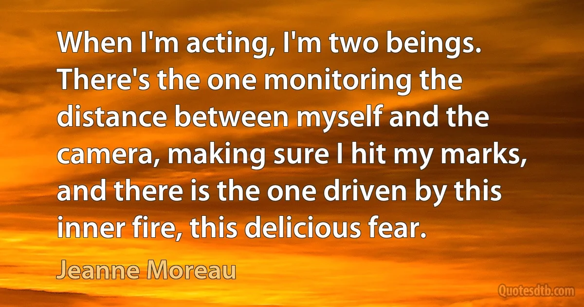 When I'm acting, I'm two beings. There's the one monitoring the distance between myself and the camera, making sure I hit my marks, and there is the one driven by this inner fire, this delicious fear. (Jeanne Moreau)