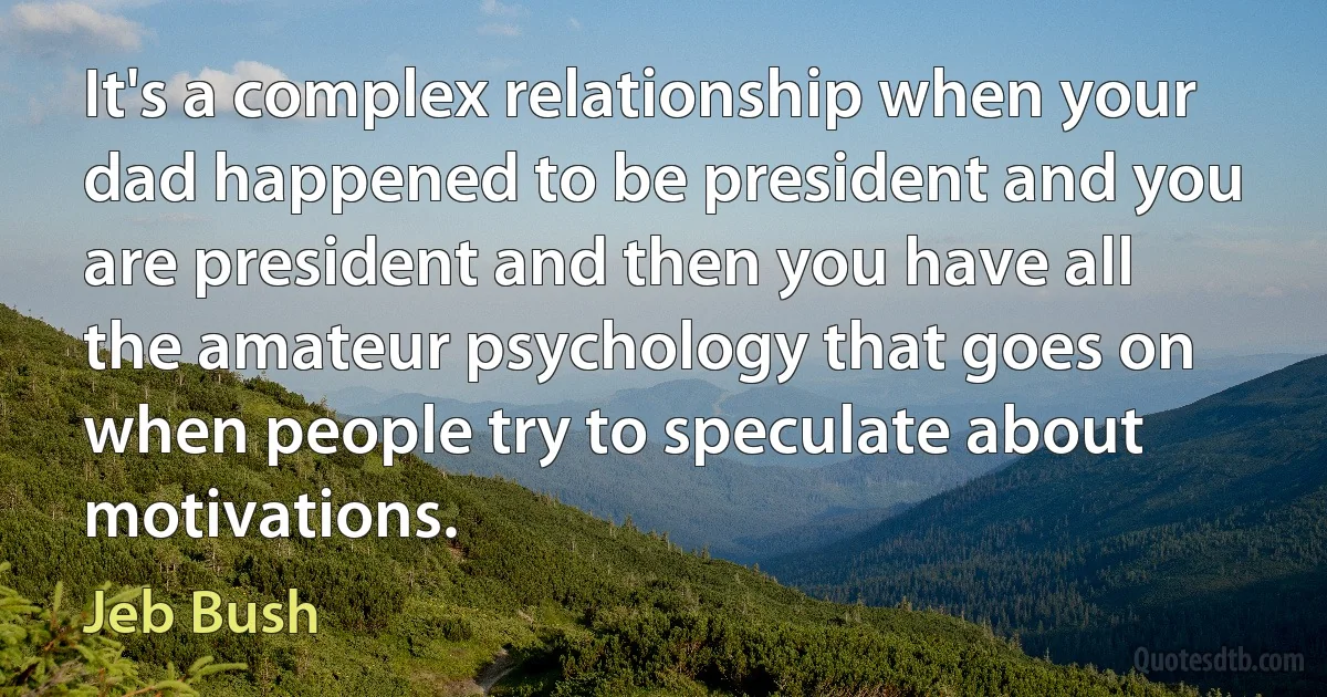 It's a complex relationship when your dad happened to be president and you are president and then you have all the amateur psychology that goes on when people try to speculate about motivations. (Jeb Bush)