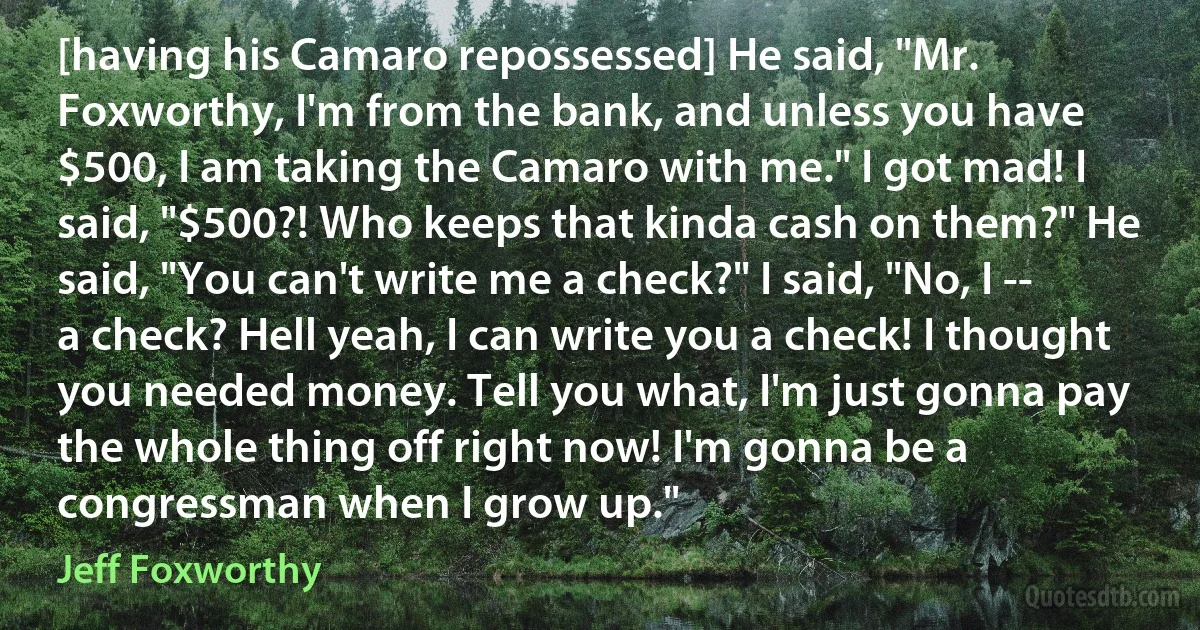 [having his Camaro repossessed] He said, "Mr. Foxworthy, I'm from the bank, and unless you have $500, I am taking the Camaro with me." I got mad! I said, "$500?! Who keeps that kinda cash on them?" He said, "You can't write me a check?" I said, "No, I -- a check? Hell yeah, I can write you a check! I thought you needed money. Tell you what, I'm just gonna pay the whole thing off right now! I'm gonna be a congressman when I grow up." (Jeff Foxworthy)