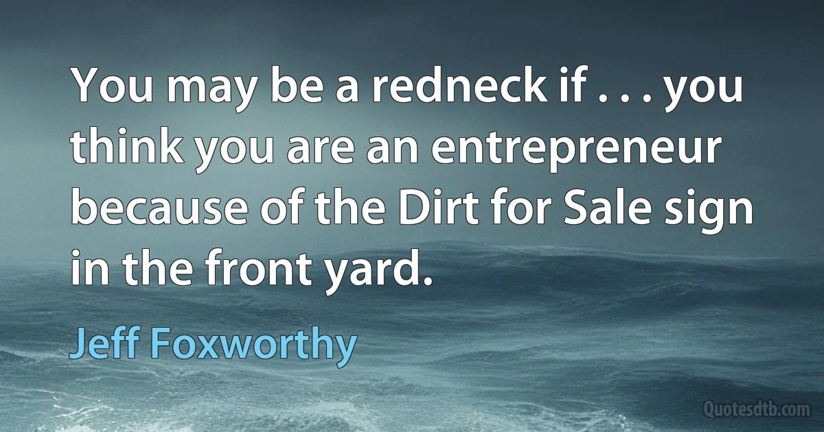 You may be a redneck if . . . you think you are an entrepreneur because of the Dirt for Sale sign in the front yard. (Jeff Foxworthy)