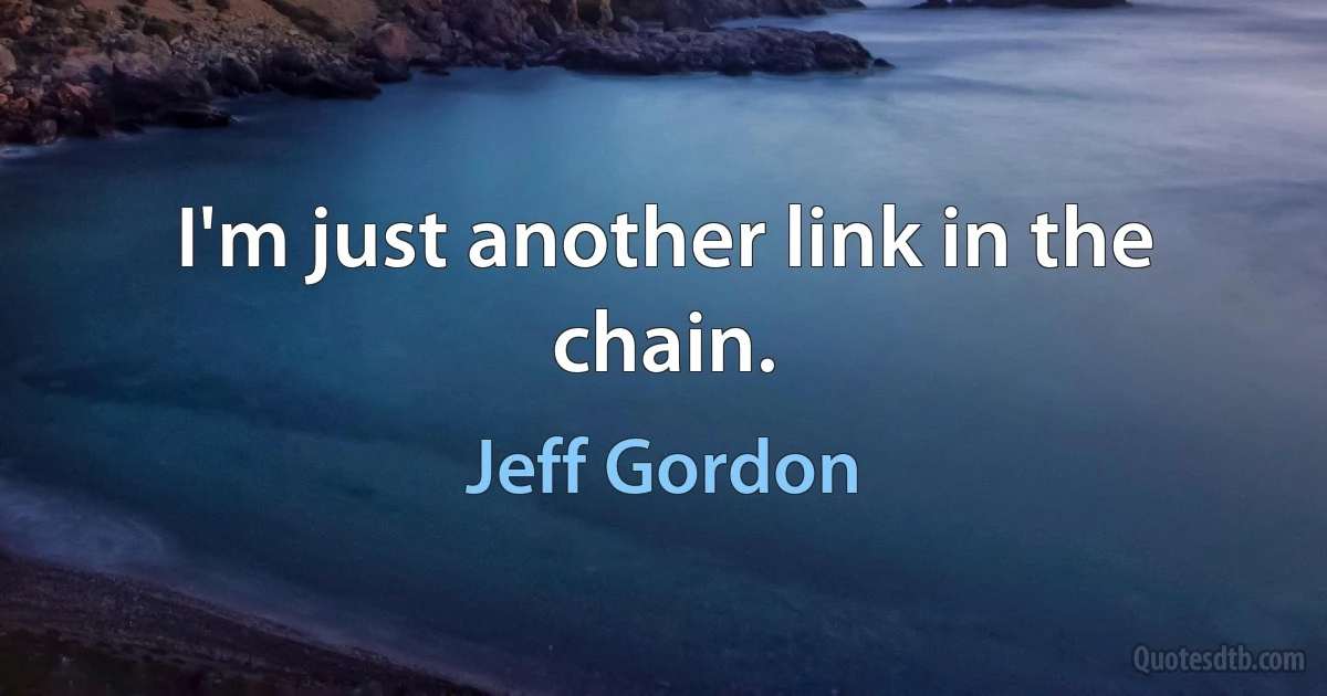 I'm just another link in the chain. (Jeff Gordon)