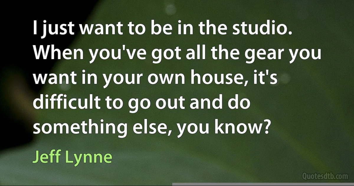 I just want to be in the studio. When you've got all the gear you want in your own house, it's difficult to go out and do something else, you know? (Jeff Lynne)