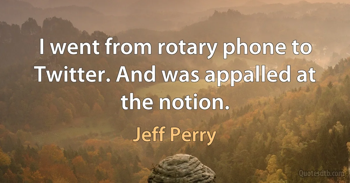 I went from rotary phone to Twitter. And was appalled at the notion. (Jeff Perry)