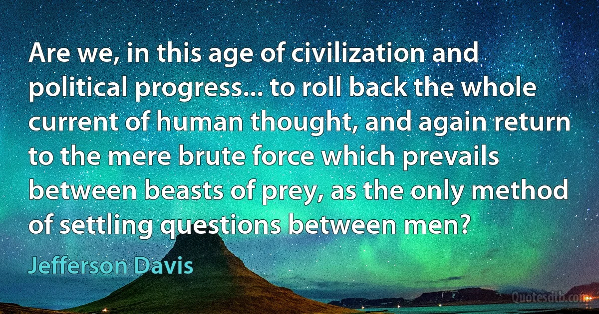 Are we, in this age of civilization and political progress... to roll back the whole current of human thought, and again return to the mere brute force which prevails between beasts of prey, as the only method of settling questions between men? (Jefferson Davis)