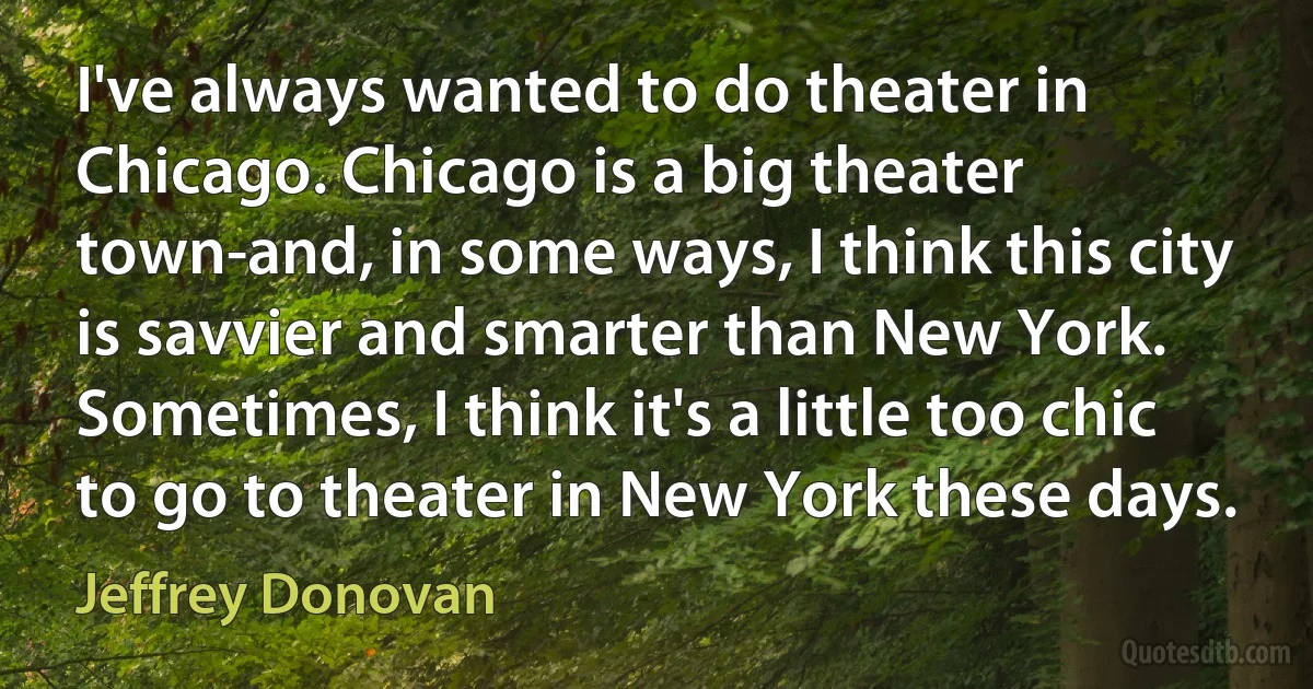 I've always wanted to do theater in Chicago. Chicago is a big theater town-and, in some ways, I think this city is savvier and smarter than New York. Sometimes, I think it's a little too chic to go to theater in New York these days. (Jeffrey Donovan)