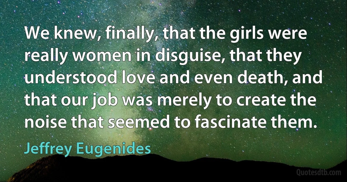 We knew, finally, that the girls were really women in disguise, that they understood love and even death, and that our job was merely to create the noise that seemed to fascinate them. (Jeffrey Eugenides)