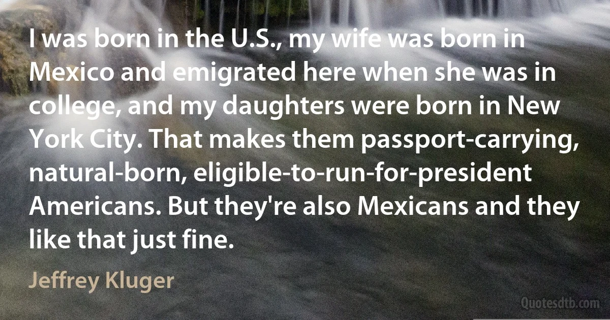 I was born in the U.S., my wife was born in Mexico and emigrated here when she was in college, and my daughters were born in New York City. That makes them passport-carrying, natural-born, eligible-to-run-for-president Americans. But they're also Mexicans and they like that just fine. (Jeffrey Kluger)