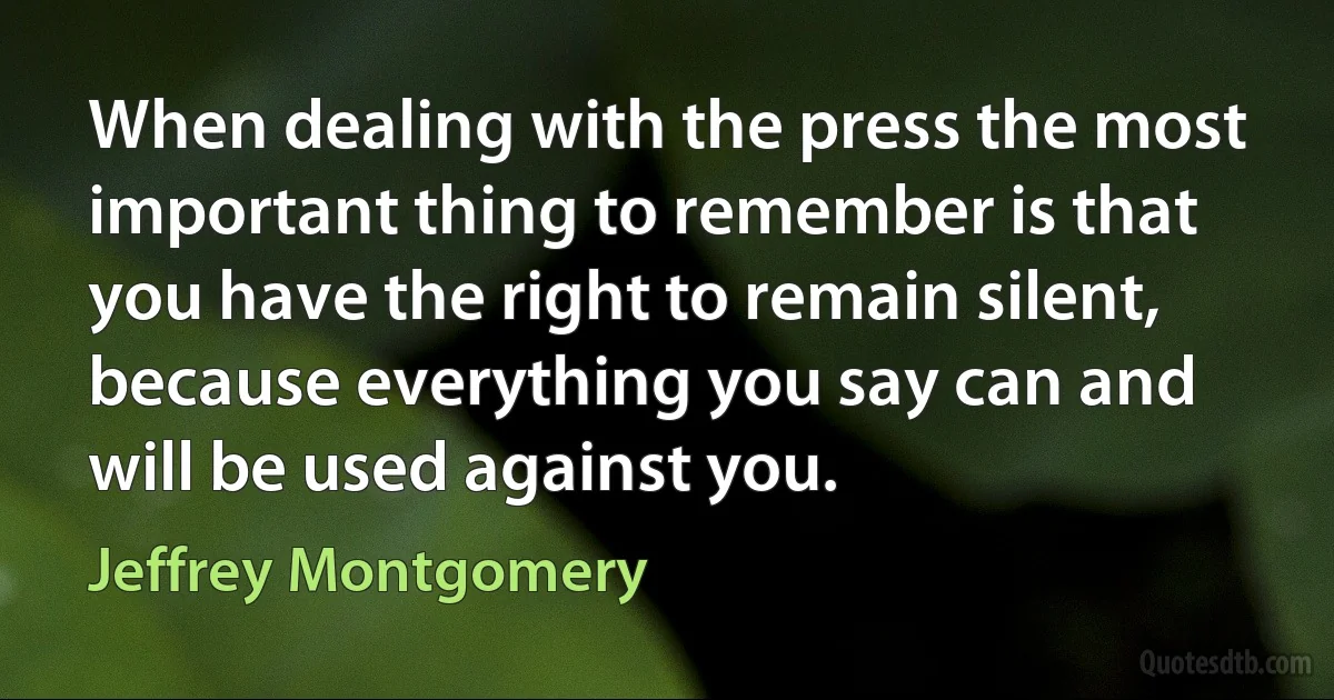 When dealing with the press the most important thing to remember is that you have the right to remain silent, because everything you say can and will be used against you. (Jeffrey Montgomery)