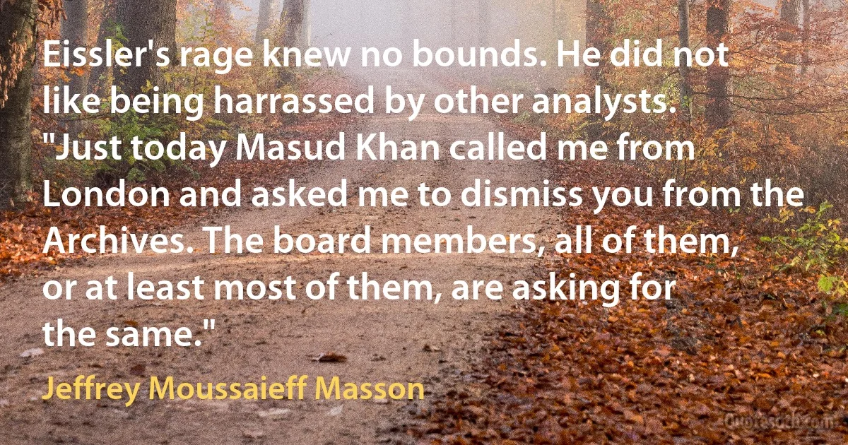 Eissler's rage knew no bounds. He did not like being harrassed by other analysts. "Just today Masud Khan called me from London and asked me to dismiss you from the Archives. The board members, all of them, or at least most of them, are asking for the same." (Jeffrey Moussaieff Masson)