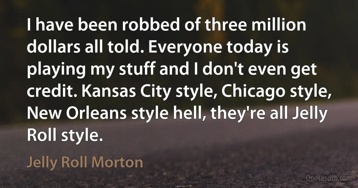 I have been robbed of three million dollars all told. Everyone today is playing my stuff and I don't even get credit. Kansas City style, Chicago style, New Orleans style hell, they're all Jelly Roll style. (Jelly Roll Morton)