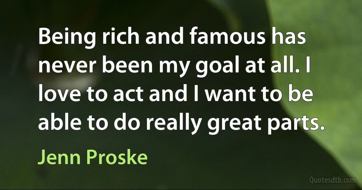 Being rich and famous has never been my goal at all. I love to act and I want to be able to do really great parts. (Jenn Proske)