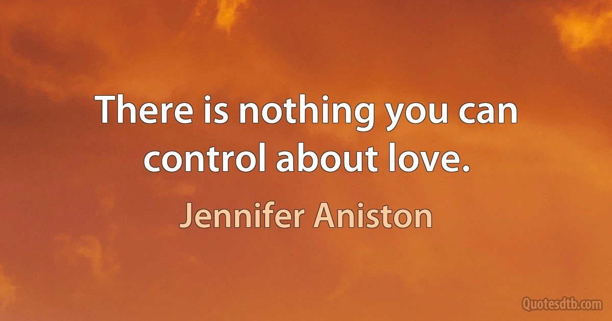 There is nothing you can control about love. (Jennifer Aniston)