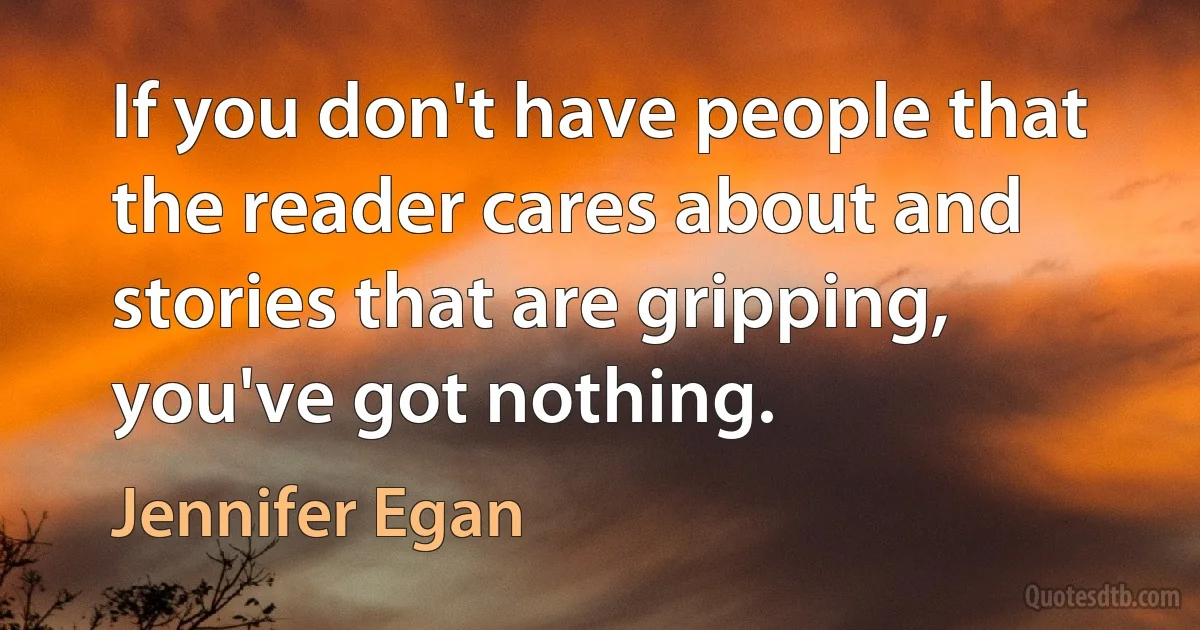 If you don't have people that the reader cares about and stories that are gripping, you've got nothing. (Jennifer Egan)