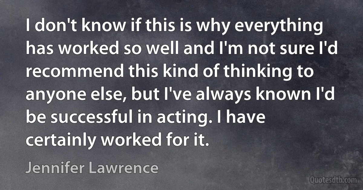 I don't know if this is why everything has worked so well and I'm not sure I'd recommend this kind of thinking to anyone else, but I've always known I'd be successful in acting. I have certainly worked for it. (Jennifer Lawrence)