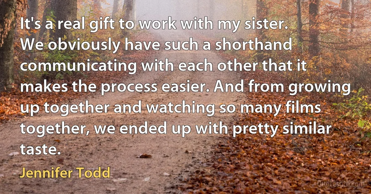 It's a real gift to work with my sister. We obviously have such a shorthand communicating with each other that it makes the process easier. And from growing up together and watching so many films together, we ended up with pretty similar taste. (Jennifer Todd)