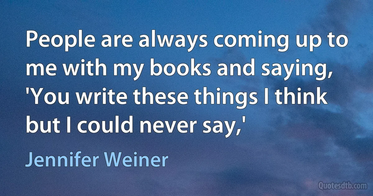 People are always coming up to me with my books and saying, 'You write these things I think but I could never say,' (Jennifer Weiner)