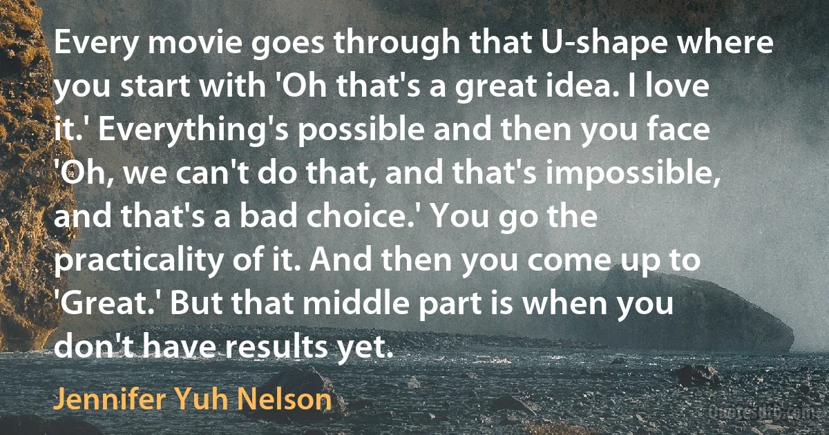 Every movie goes through that U-shape where you start with 'Oh that's a great idea. I love it.' Everything's possible and then you face 'Oh, we can't do that, and that's impossible, and that's a bad choice.' You go the practicality of it. And then you come up to 'Great.' But that middle part is when you don't have results yet. (Jennifer Yuh Nelson)