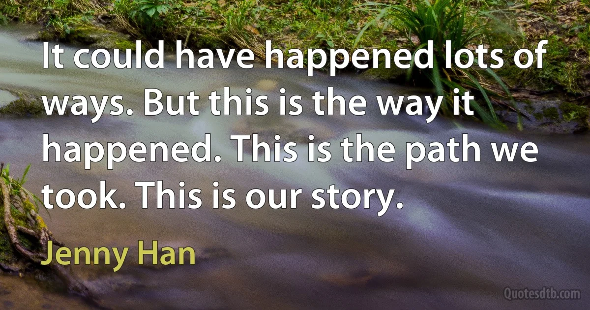 It could have happened lots of ways. But this is the way it happened. This is the path we took. This is our story. (Jenny Han)