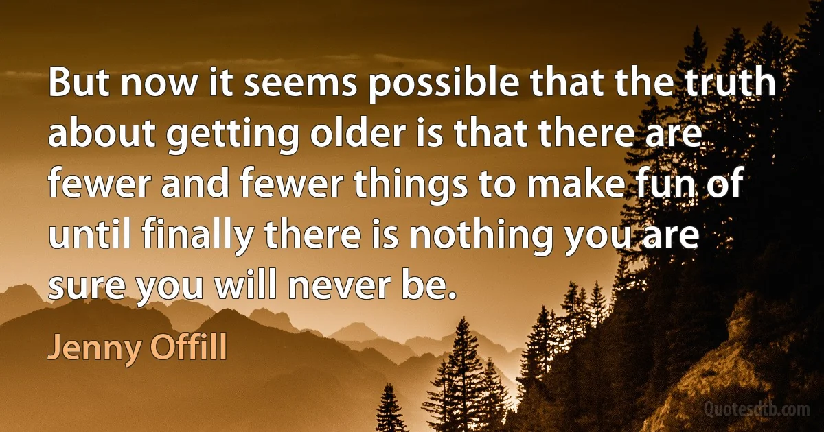 But now it seems possible that the truth about getting older is that there are fewer and fewer things to make fun of until finally there is nothing you are sure you will never be. (Jenny Offill)