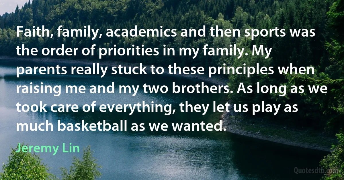 Faith, family, academics and then sports was the order of priorities in my family. My parents really stuck to these principles when raising me and my two brothers. As long as we took care of everything, they let us play as much basketball as we wanted. (Jeremy Lin)