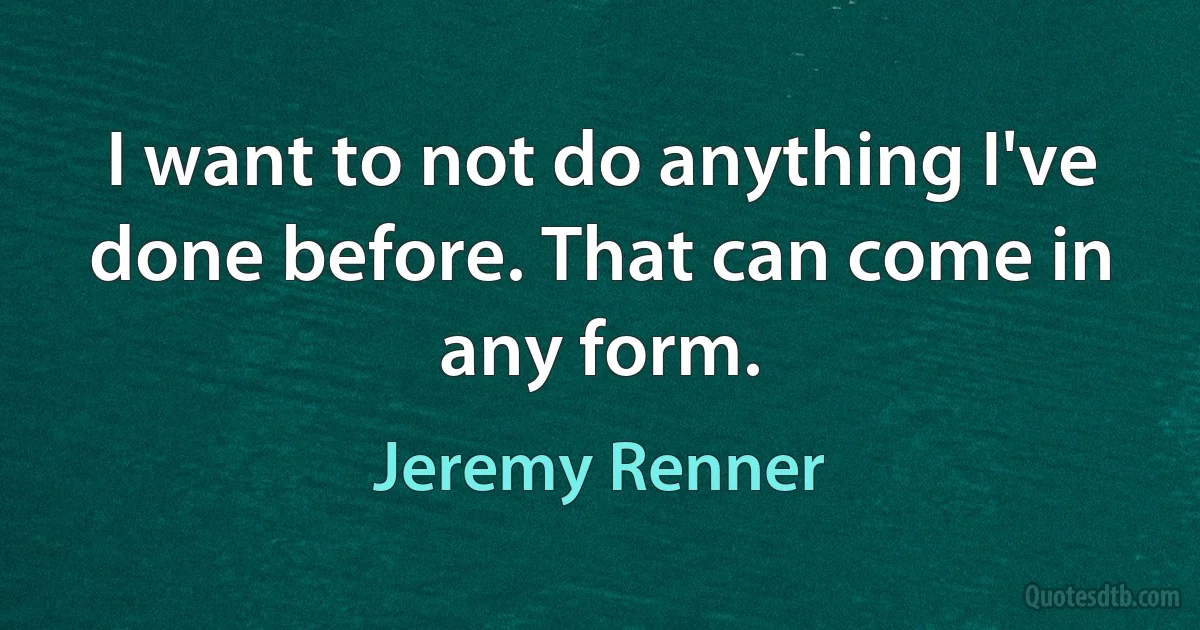 I want to not do anything I've done before. That can come in any form. (Jeremy Renner)