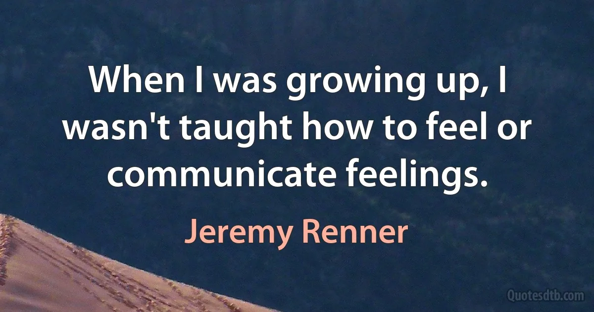 When I was growing up, I wasn't taught how to feel or communicate feelings. (Jeremy Renner)