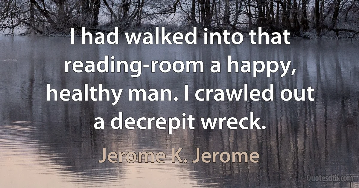 I had walked into that reading-room a happy, healthy man. I crawled out a decrepit wreck. (Jerome K. Jerome)