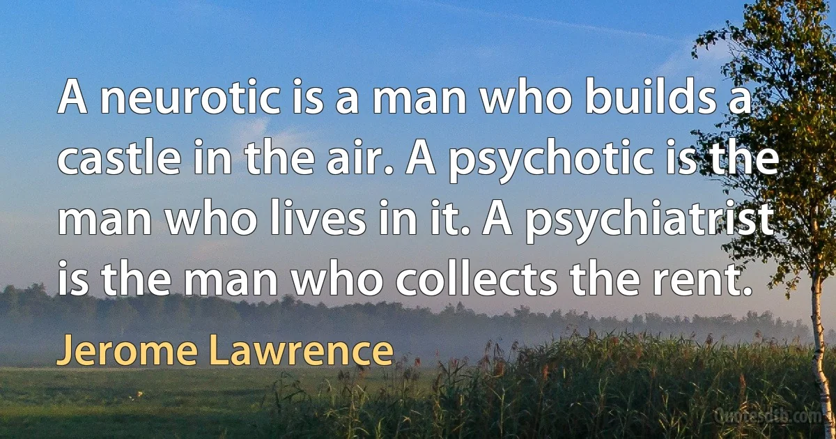 A neurotic is a man who builds a castle in the air. A psychotic is the man who lives in it. A psychiatrist is the man who collects the rent. (Jerome Lawrence)