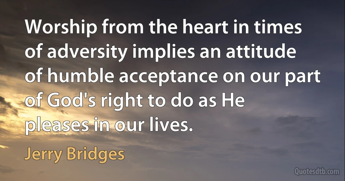 Worship from the heart in times of adversity implies an attitude of humble acceptance on our part of God's right to do as He pleases in our lives. (Jerry Bridges)