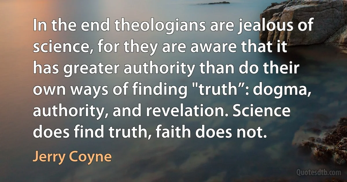 In the end theologians are jealous of science, for they are aware that it has greater authority than do their own ways of finding "truth”: dogma, authority, and revelation. Science does find truth, faith does not. (Jerry Coyne)