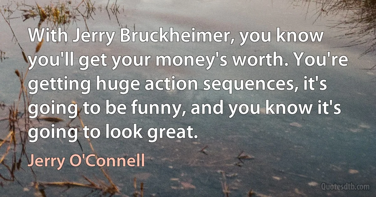 With Jerry Bruckheimer, you know you'll get your money's worth. You're getting huge action sequences, it's going to be funny, and you know it's going to look great. (Jerry O'Connell)