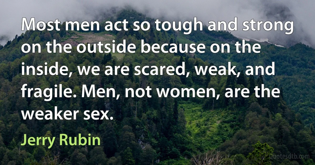 Most men act so tough and strong on the outside because on the inside, we are scared, weak, and fragile. Men, not women, are the weaker sex. (Jerry Rubin)