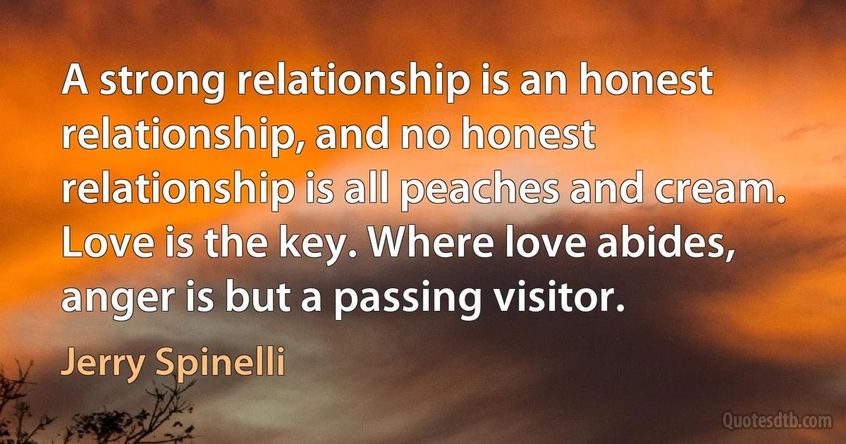 A strong relationship is an honest relationship, and no honest relationship is all peaches and cream. Love is the key. Where love abides, anger is but a passing visitor. (Jerry Spinelli)