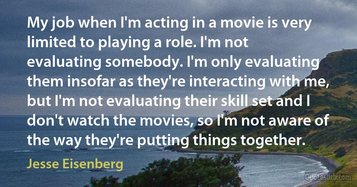 My job when I'm acting in a movie is very limited to playing a role. I'm not evaluating somebody. I'm only evaluating them insofar as they're interacting with me, but I'm not evaluating their skill set and I don't watch the movies, so I'm not aware of the way they're putting things together. (Jesse Eisenberg)