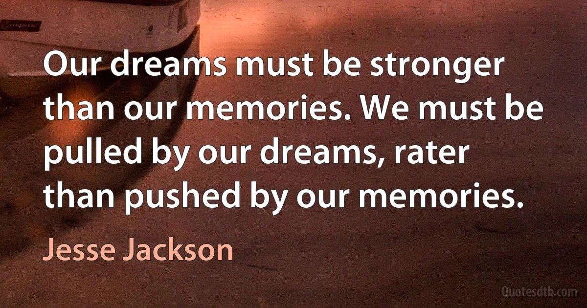 Our dreams must be stronger than our memories. We must be pulled by our dreams, rater than pushed by our memories. (Jesse Jackson)