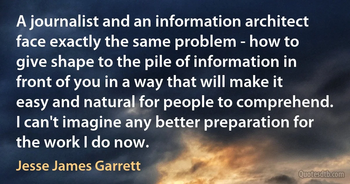 A journalist and an information architect face exactly the same problem - how to give shape to the pile of information in front of you in a way that will make it easy and natural for people to comprehend. I can't imagine any better preparation for the work I do now. (Jesse James Garrett)