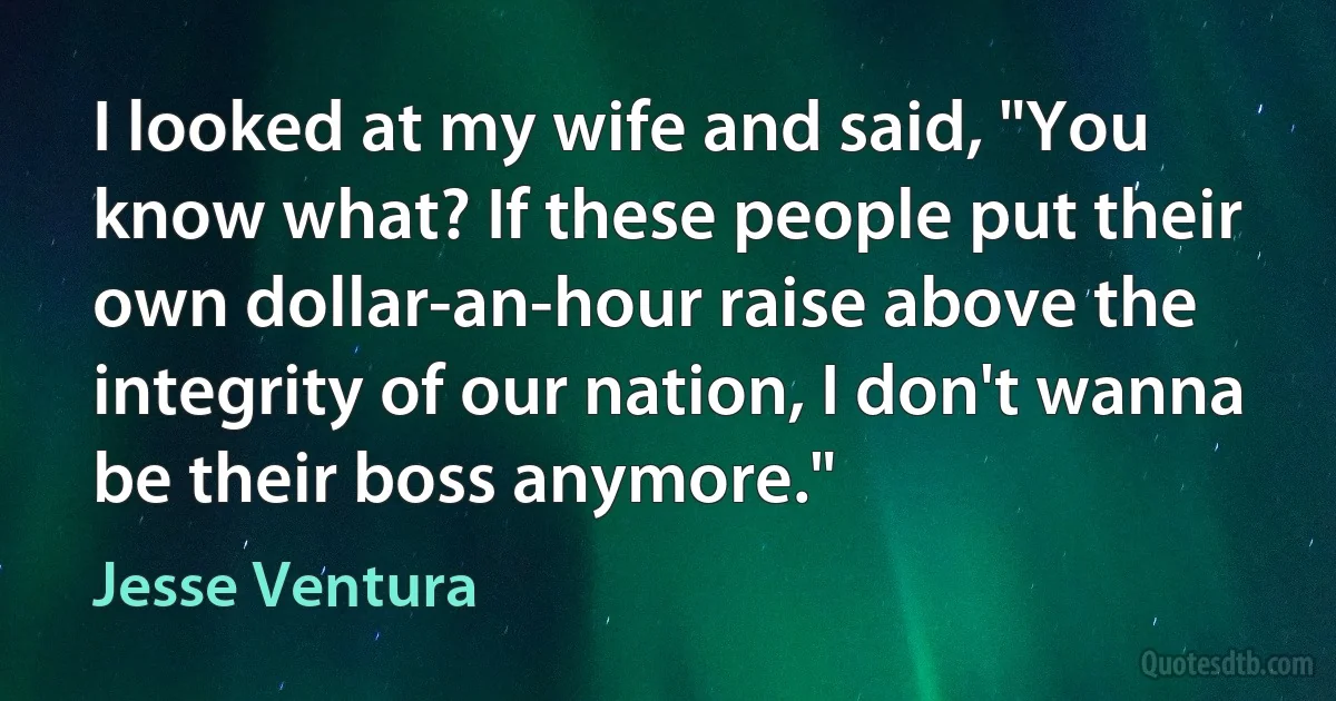 I looked at my wife and said, "You know what? If these people put their own dollar-an-hour raise above the integrity of our nation, I don't wanna be their boss anymore." (Jesse Ventura)