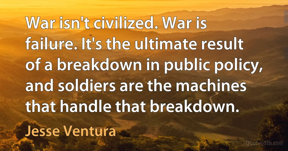 War isn't civilized. War is failure. It's the ultimate result of a breakdown in public policy, and soldiers are the machines that handle that breakdown. (Jesse Ventura)