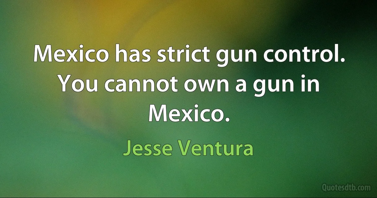 Mexico has strict gun control. You cannot own a gun in Mexico. (Jesse Ventura)