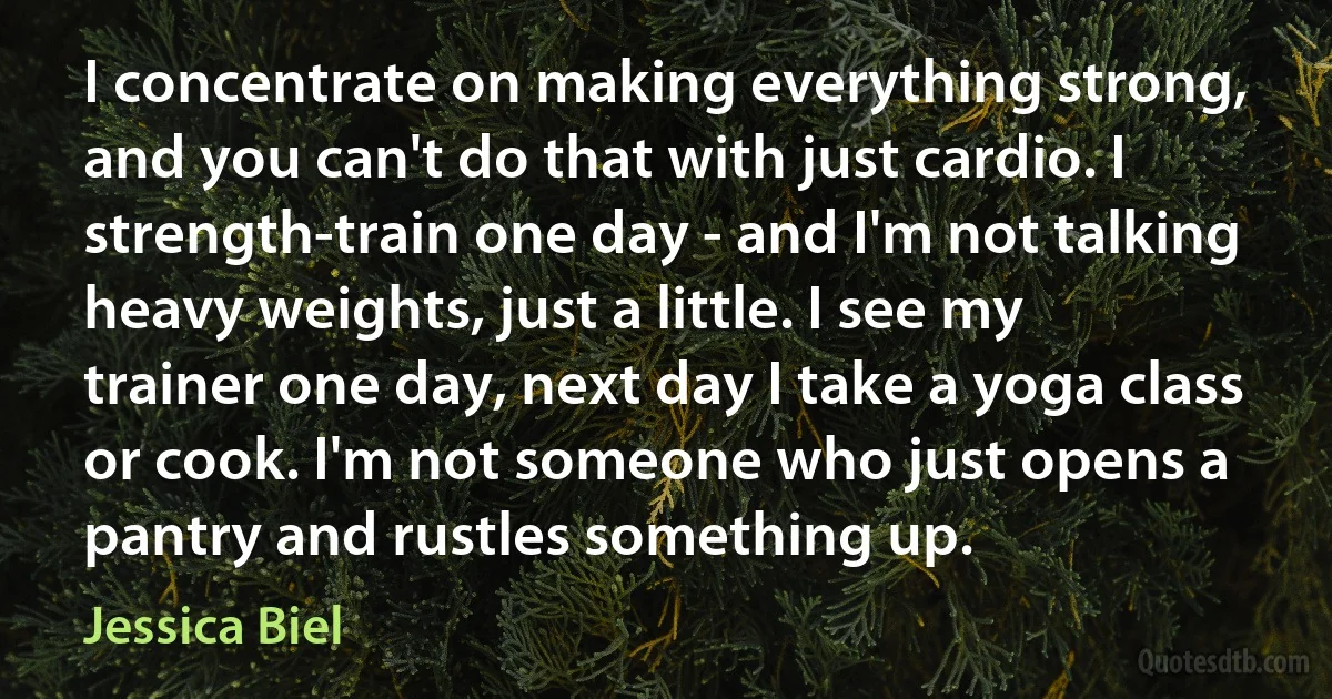 I concentrate on making everything strong, and you can't do that with just cardio. I strength-train one day - and I'm not talking heavy weights, just a little. I see my trainer one day, next day I take a yoga class or cook. I'm not someone who just opens a pantry and rustles something up. (Jessica Biel)