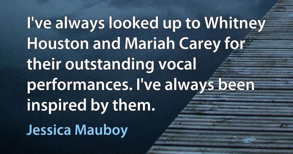 I've always looked up to Whitney Houston and Mariah Carey for their outstanding vocal performances. I've always been inspired by them. (Jessica Mauboy)