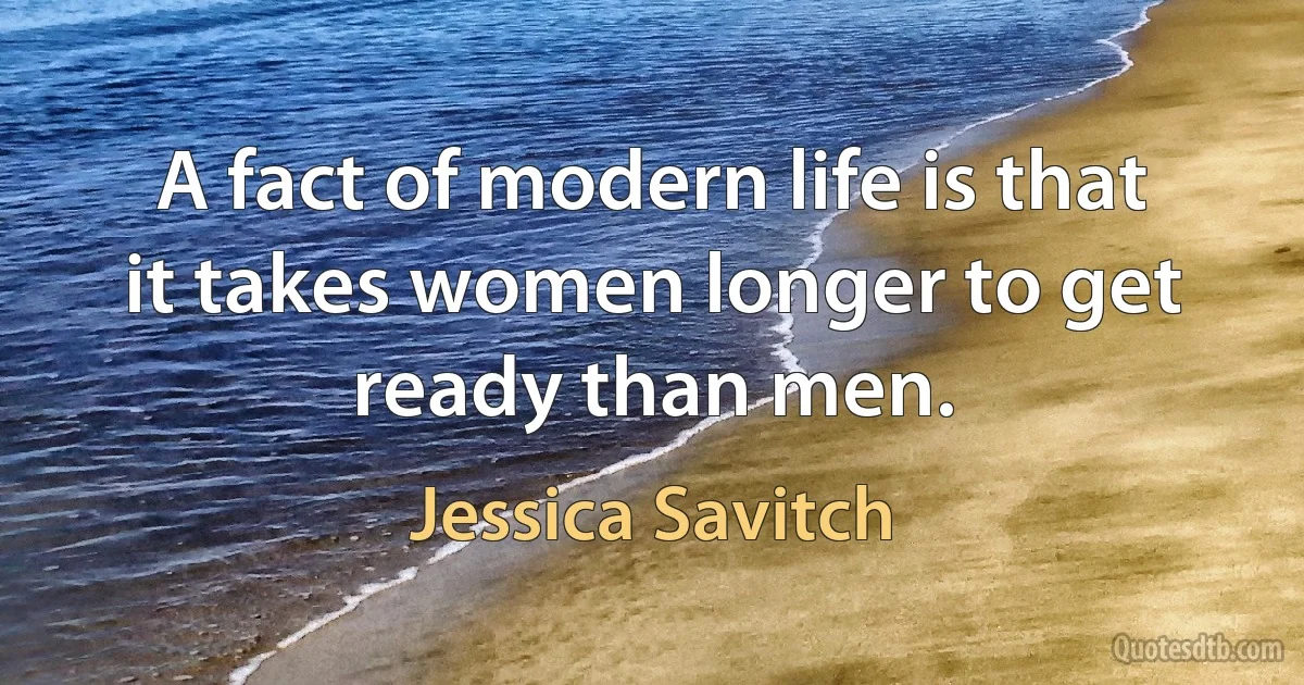 A fact of modern life is that it takes women longer to get ready than men. (Jessica Savitch)