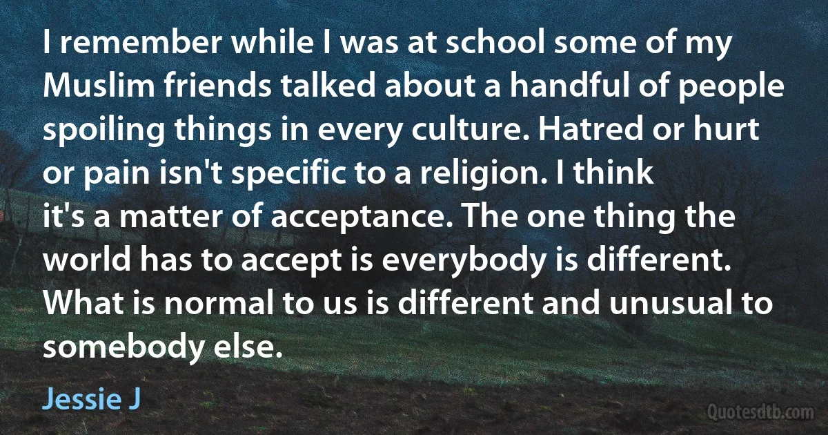 I remember while I was at school some of my Muslim friends talked about a handful of people spoiling things in every culture. Hatred or hurt or pain isn't specific to a religion. I think it's a matter of acceptance. The one thing the world has to accept is everybody is different. What is normal to us is different and unusual to somebody else. (Jessie J)