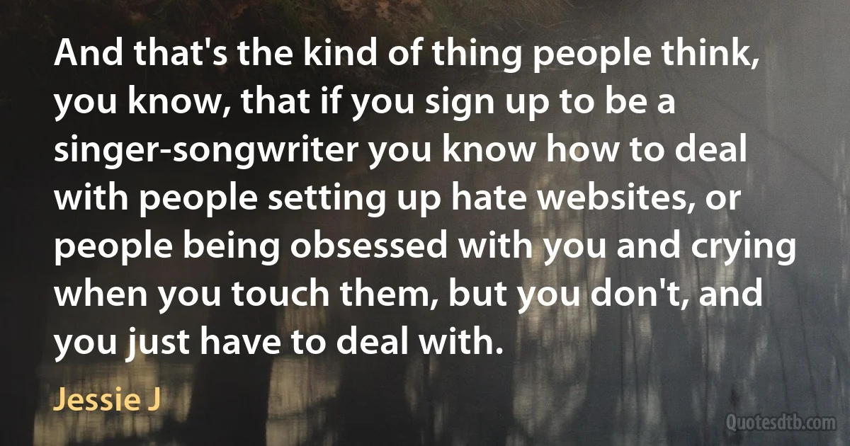 And that's the kind of thing people think, you know, that if you sign up to be a singer-songwriter you know how to deal with people setting up hate websites, or people being obsessed with you and crying when you touch them, but you don't, and you just have to deal with. (Jessie J)