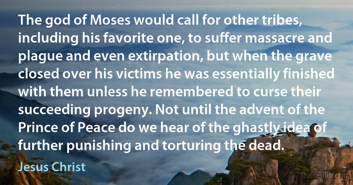 The god of Moses would call for other tribes, including his favorite one, to suffer massacre and plague and even extirpation, but when the grave closed over his victims he was essentially finished with them unless he remembered to curse their succeeding progeny. Not until the advent of the Prince of Peace do we hear of the ghastly idea of further punishing and torturing the dead. (Jesus Christ)