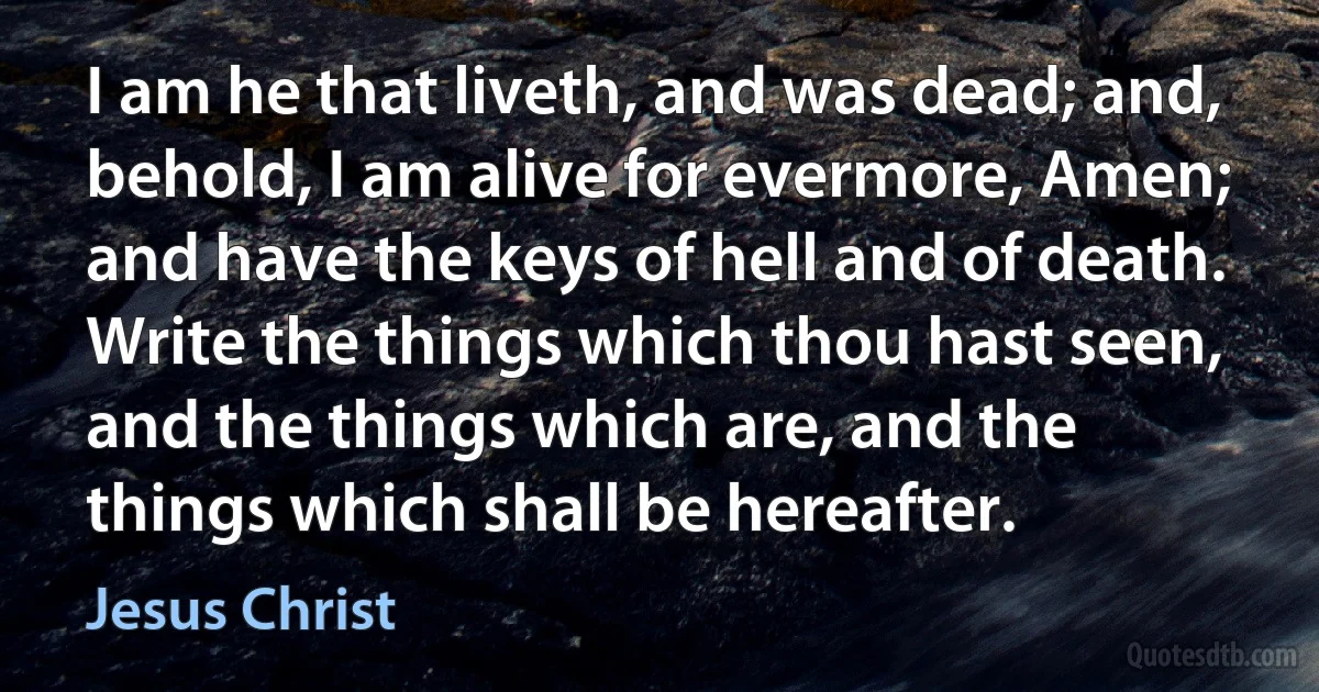 I am he that liveth, and was dead; and, behold, I am alive for evermore, Amen; and have the keys of hell and of death. Write the things which thou hast seen, and the things which are, and the things which shall be hereafter. (Jesus Christ)